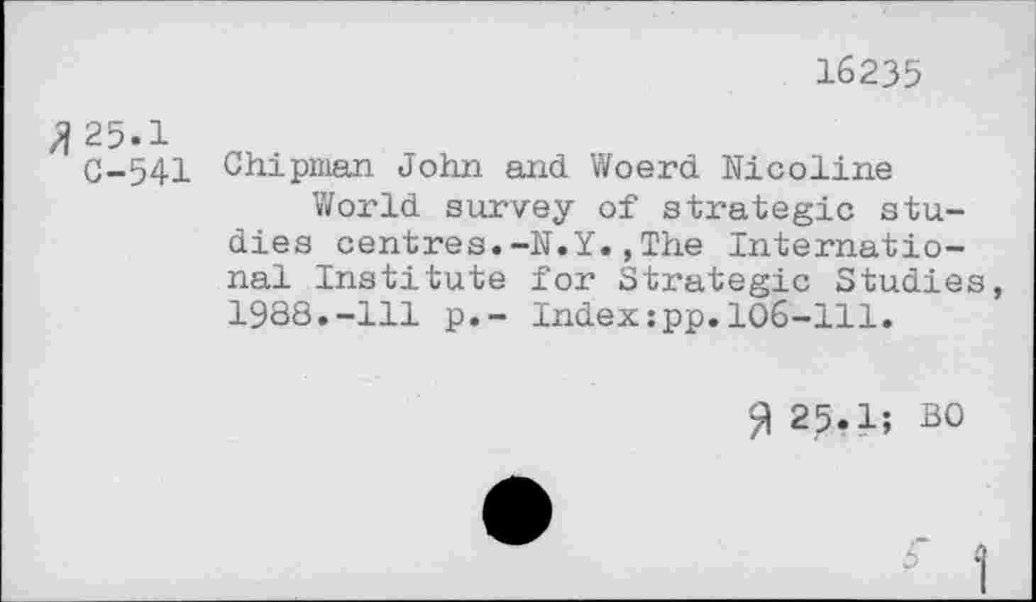 ﻿16235
/1 25.1
C-541 Chipman John and Woerd Nicoline
World survey of strategic studies centres.-N.Y.,The International Institute for Strategic Studies, 1988.-111 p.- Index:pp.106-111.
% 25.1; BO